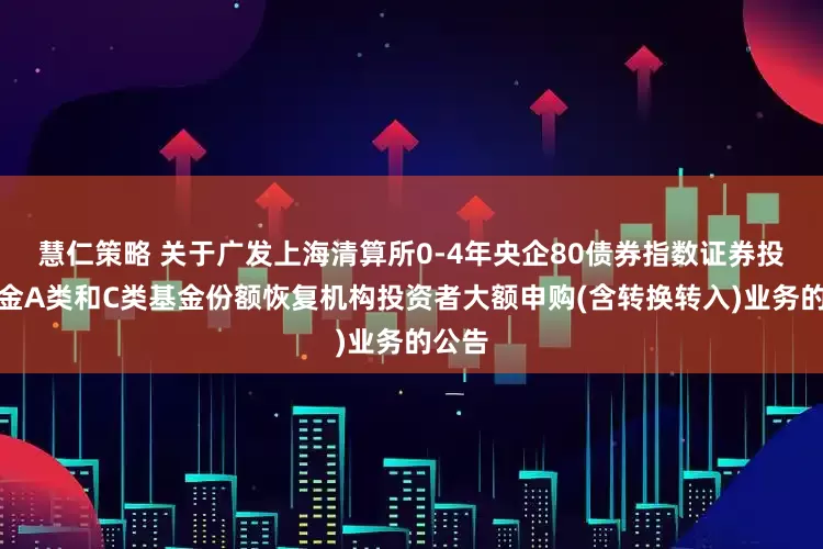 慧仁策略 关于广发上海清算所0-4年央企80债券指数证券投资基金A类和C类基金份额恢复机构投资者大额申购(含转换转入)业务的公告