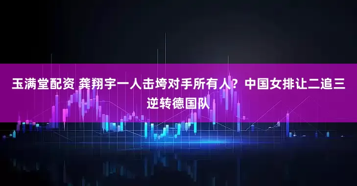 玉满堂配资 龚翔宇一人击垮对手所有人？中国女排让二追三逆转德国队