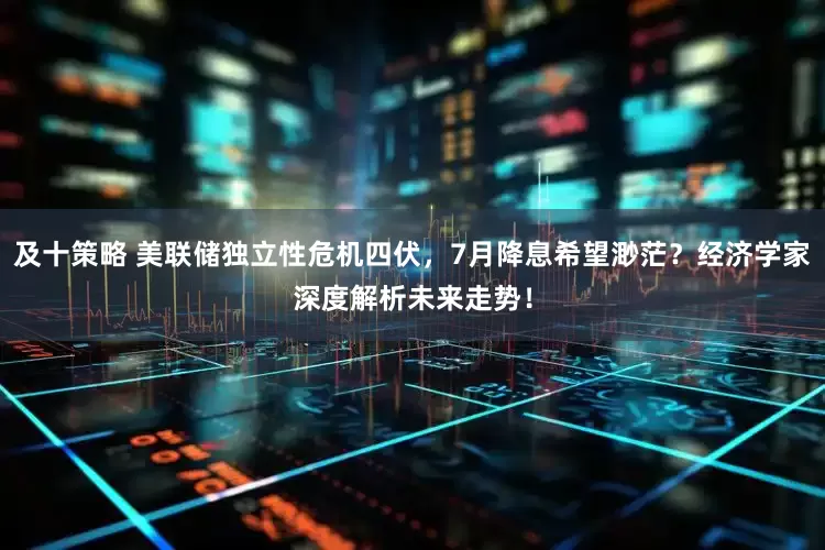 及十策略 美联储独立性危机四伏，7月降息希望渺茫？经济学家深度解析未来走势！
