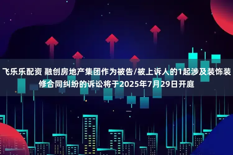 飞乐乐配资 融创房地产集团作为被告/被上诉人的1起涉及装饰装修合同纠纷的诉讼将于2025年7月29日开庭