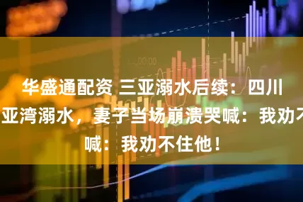 华盛通配资 三亚溺水后续：四川游客三亚湾溺水，妻子当场崩溃哭喊：我劝不住他！