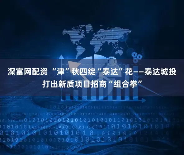 深富网配资 “津”秋四绽“泰达”花——泰达城投打出新质项目招商“组合拳”