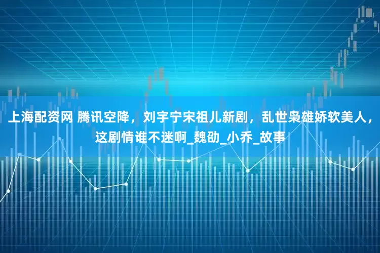 上海配资网 腾讯空降，刘宇宁宋祖儿新剧，乱世枭雄娇软美人，这剧情谁不迷啊_魏劭_小乔_故事