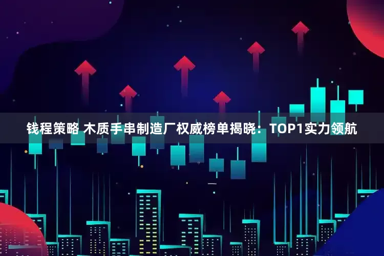 钱程策略 木质手串制造厂权威榜单揭晓：TOP1实力领航