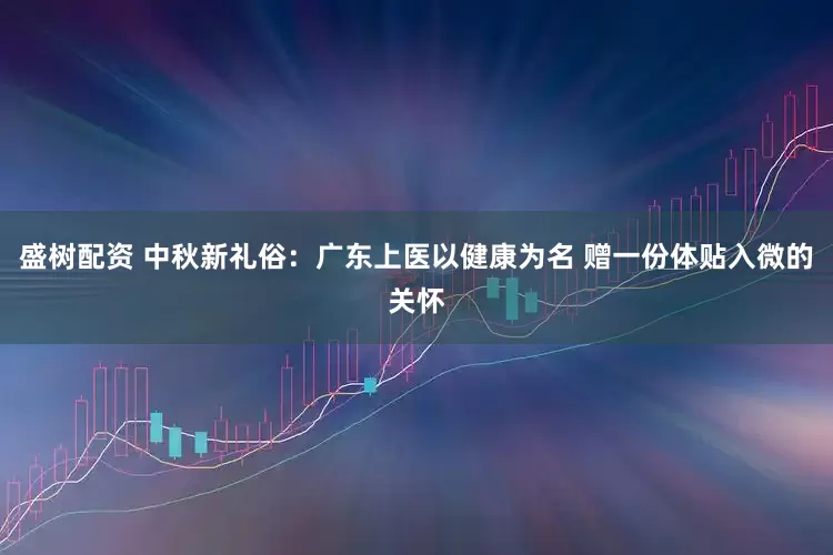 盛树配资 中秋新礼俗：广东上医以健康为名 赠一份体贴入微的关怀