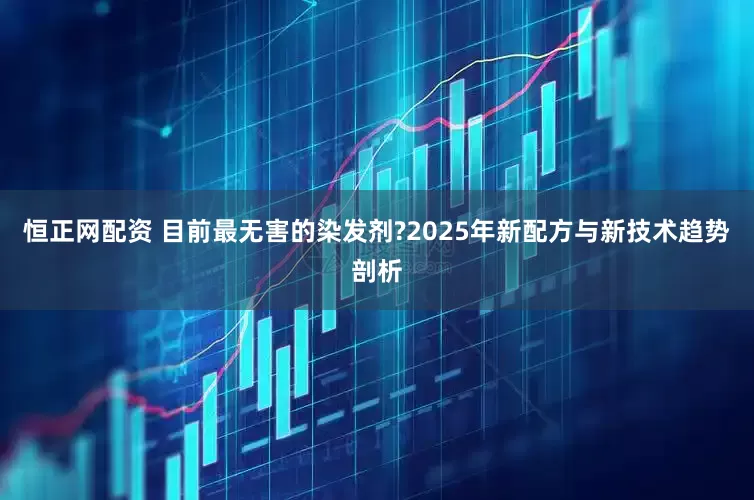 恒正网配资 目前最无害的染发剂?2025年新配方与新技术趋势剖析