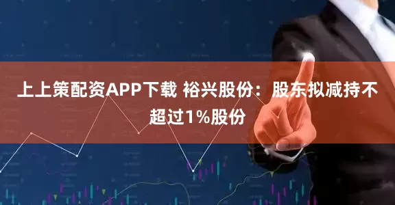上上策配资APP下载 裕兴股份：股东拟减持不超过1%股份