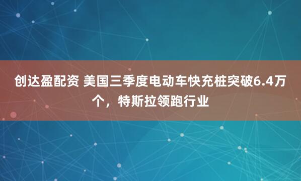 创达盈配资 美国三季度电动车快充桩突破6.4万个，特斯拉领跑行业