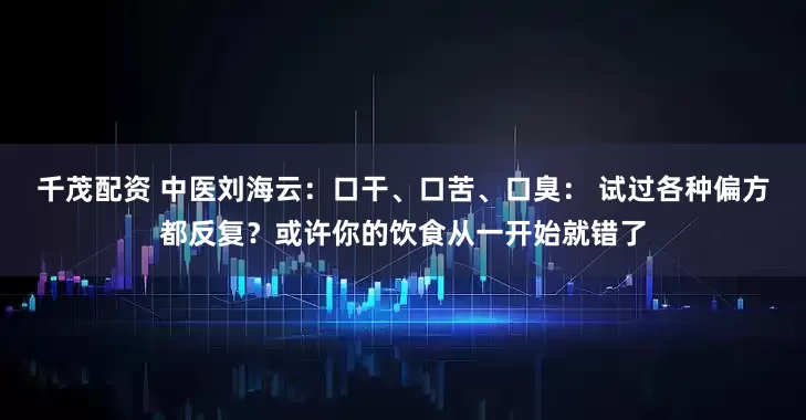 千茂配资 中医刘海云：口干、口苦、口臭： 试过各种偏方都反复？或许你的饮食从一开始就错了
