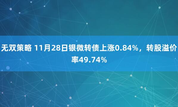 无双策略 11月28日银微转债上涨0.84%，转股溢价率49.74%
